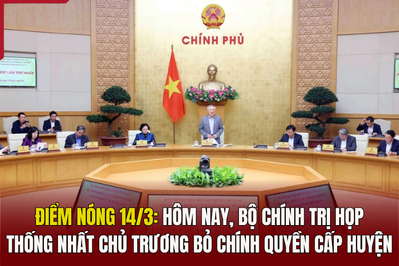 Điểm nóng 14/3: Hôm nay, Bộ Chính trị họp thống nhất chủ trương bỏ chính quyền cấp huyện