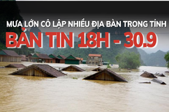 Bản tin 18 giờ ngày 30 - 9: Mưa lớn cô lập nhiều địa bàn trong tỉnh