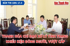 Bản tin 18h ngày 17-5-2023:  Thanh Hóa chỉ đạo xử lý tình trạng khiếu kiện đông người, vượt cấp