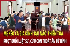 Mẹ kéo cả gia đình “đại náo” phiên tòa để cứu con thoát án tử hình