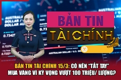 Bản tin Tài chính 15/3: Có nên “tất tay” mua vàng vì kỳ vọng vượt 100 triệu/ lượng?