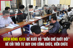 Điểm nóng 13/3: Đề xuất bỏ “biên chế suốt đời” để cởi trói tư duy cho công chức, viên chức