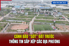 [Bản tin 18h] Cảnh báo “sốt” đất trước thông tin sắp xếp các địa phương