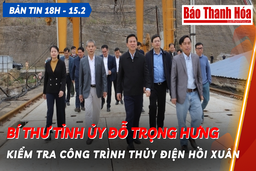 Bản tin 18 giờ ngày 15 - 2: Bí thư Tỉnh ủy Đỗ Trọng Hưng kiểm tra công trình thủy điện Hồi Xuân