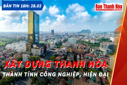 Bản tin 18 giờ ngày 28 - 2: Xây dựng Thanh Hóa thành  tỉnh công nghiệp hiện đại