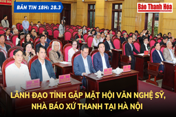 Bản tin 18 giờ ngày 28 - 3: Lãnh đạo tỉnh gặp mặt Hội Văn nghệ sỹ, nhà báo xứ Thanh tại Hà Nội