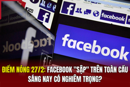 Điểm nóng 27/2: Facebook “sập” trên toàn cầu sáng nay có nghiêm trọng?