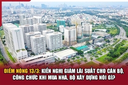 Điểm nóng 13/3: Kiến nghị giảm lãi suất cho cán bộ, công chức khi mua nhà, Bộ Xây dựng nói gì?