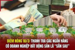 Điểm nóng 10/3: Thanh tra các ngân hàng có doanh nghiệp bất động sản là “sân sau”