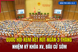 [Bản tin 18h] Quốc hội xem xét rút ngắn 3 tháng nhiệm kỳ khóa XV, bầu cử sớm