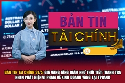 Bản tin Tài chính 31/5: Giá vàng tăng giảm như thời tiết; Thanh tra NHNN phát hiện vi phạm về kinh doanh vàng tại TPBank