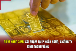Điểm nóng 31/5: Sai phạm tại 2 ngân hàng, 4 công ty kinh doanh vàng