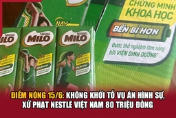 Điểm nóng 15/6: Không khởi tố vụ án hình sự, xử phạt Nestlé Việt Nam 80 triệu đồng