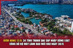 Điểm nóng 12/6: 34 tỉnh thành sau sáp nhập đồng loạt công bố bộ máy lãnh đạo mới vào ngày 30/6
