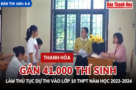 Bản tin 18h ngày 8-6: Gần 41.000 thí sinh Thanh Hóa làm thủ tục dự thi vào lớp 10 THPT năm học 2023-2024