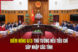 Điểm nóng 6/3: Thủ tướng nêu tiêu chí sáp nhập các tỉnh