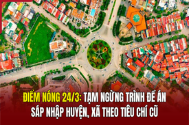 Điểm nóng 24/3: Tạm ngừng trình đề án sáp nhập huyện, xã theo tiêu chí cũ