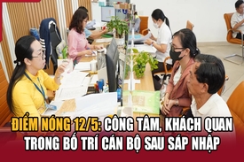 Điểm nóng 12/5: Công tâm, khách quan trong bố trí cán bộ sau sáp nhập
