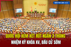 [Bản tin 18h] Quốc hội xem xét rút ngắn 3 tháng nhiệm kỳ khóa XV, bầu cử sớm