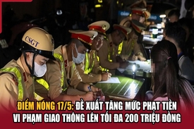 Điểm nóng 17/5: Đề xuất tăng mức phạt tiền vi phạm giao thông lên tối đa 200 triệu đồng