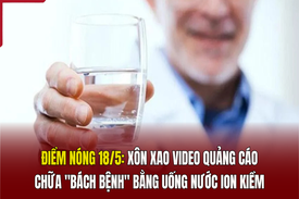 Điểm nóng 18/5: Xôn xao video quảng cáo chữa “bách bệnh” bằng uống nước ion kiềm