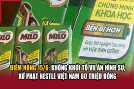 Điểm nóng 15/6: Không khởi tố vụ án hình sự, xử phạt Nestlé Việt Nam 80 triệu đồng