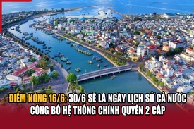 Điểm nóng 16/6: 30/6 sẽ là ngày lịch sử cả nước công bố hệ thống chính quyền 2 cấp