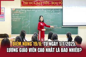 Điểm nóng 19/6: Từ ngày 1/7/2025, lương giáo viên cao nhất là bao nhiêu?