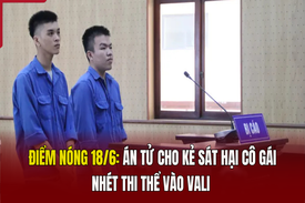 Điểm nóng 18/6: Án tử cho kẻ sát hại cô gái, nhét thi thể vào vali