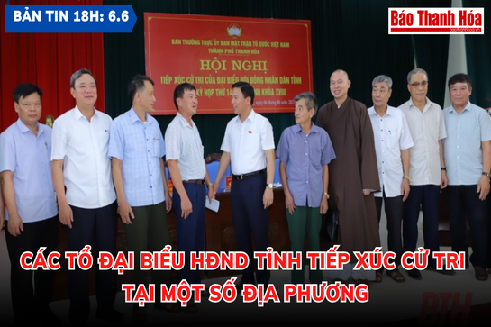 Bản tin 18 giờ ngày 6-6: Các tổ đại biểu HĐND tỉnh tiếp xúc cử tri tại một số địa phương