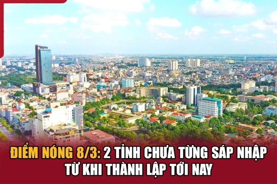 Điểm nóng 8/3: 2 tỉnh chưa từng sáp nhập từ khi thành lập tới nay