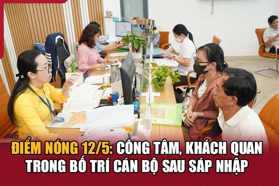 Điểm nóng 12/5: Công tâm, khách quan trong bố trí cán bộ sau sáp nhập
