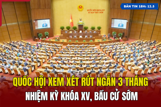 [Bản tin 18h] Quốc hội xem xét rút ngắn 3 tháng nhiệm kỳ khóa XV, bầu cử sớm