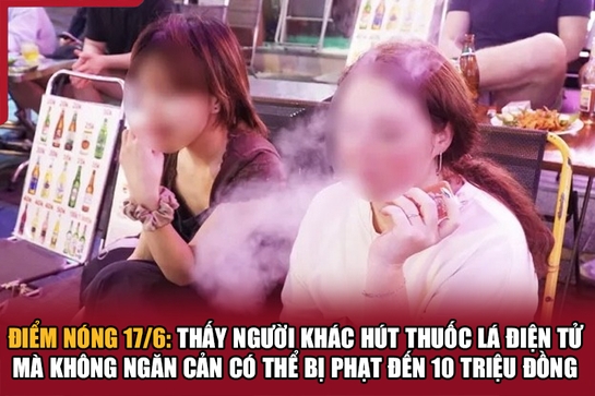 Điểm nóng 17/6: Thấy người khác hút thuốc lá điện tử mà không ngăn cản có thể bị phạt đến 10 triệu đồng