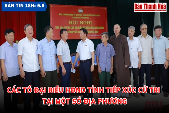 Bản tin 18 giờ ngày 6-6: Các tổ đại biểu HĐND tỉnh tiếp xúc cử tri tại một số địa phương