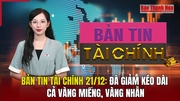 Bản tin Tài chính 21/12: Đà giảm kéo dài cả vàng miếng, vàng nhẫn