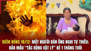 Điểm nóng 18/12: Một người đàn ông nghi tự thiêu; bảo mẫu “tác động vật lý” bé 1 tháng tuổi