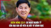 Điểm nóng 22/1: Cơ ngơi nghìn tỷ của đại gia gỗ vừa bị bắt vì đánh bạc