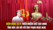 Điểm nóng 25/4: Miễn nhiệm Chủ tịch UBND tỉnh Đắk Lắk đối với ông Phạm Ngọc Nghị